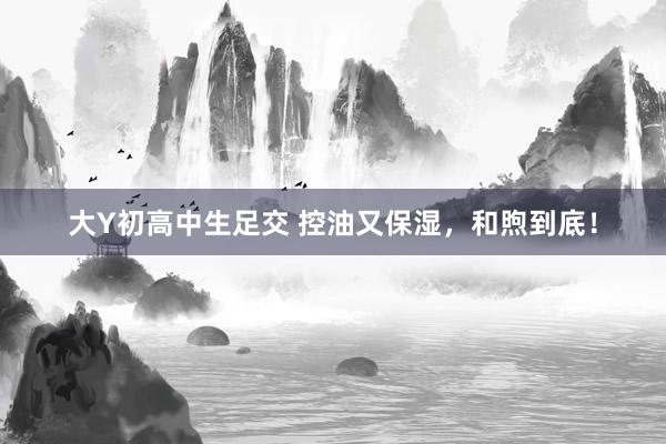 大Y初高中生足交 控油又保湿，和煦到底！