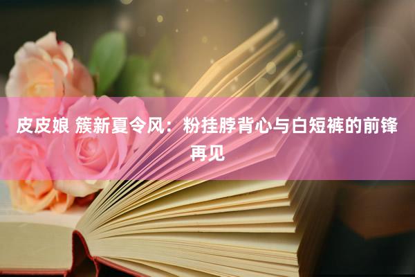 皮皮娘 簇新夏令风：粉挂脖背心与白短裤的前锋再见