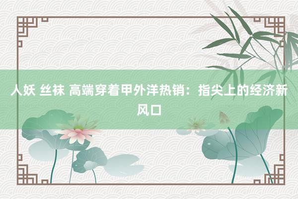人妖 丝袜 高端穿着甲外洋热销：指尖上的经济新风口