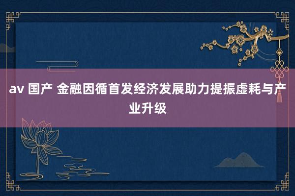 av 国产 金融因循首发经济发展助力提振虚耗与产业升级