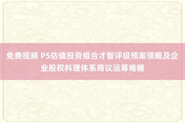 免费视频 PS估值投资组合才智评级预案领略及企业股权料理体系商议运筹帷幄