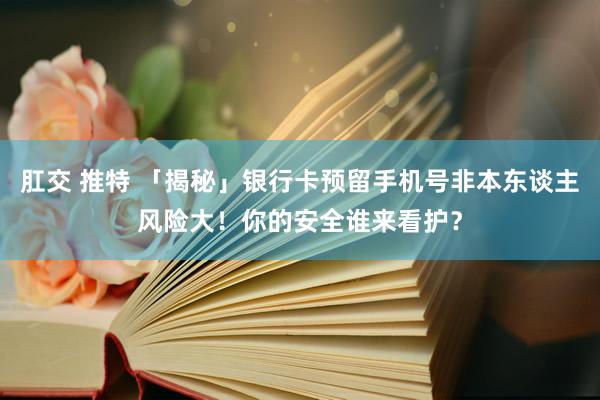 肛交 推特 「揭秘」银行卡预留手机号非本东谈主风险大！你的安全谁来看护？