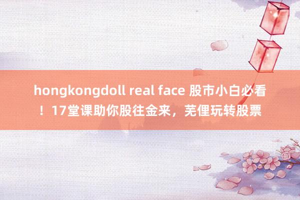 hongkongdoll real face 股市小白必看！17堂课助你股往金来，芜俚玩转股票