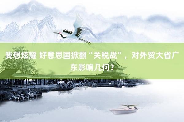 我想炫耀 好意思国掀翻“关税战”，对外贸大省广东影响几何？