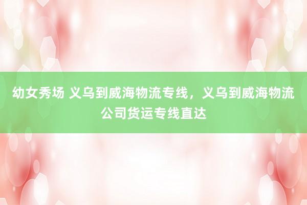 幼女秀场 义乌到威海物流专线，义乌到威海物流公司货运专线直达