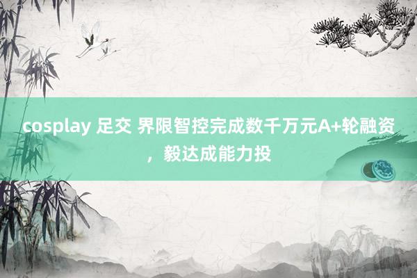 cosplay 足交 界限智控完成数千万元A+轮融资，毅达成能力投