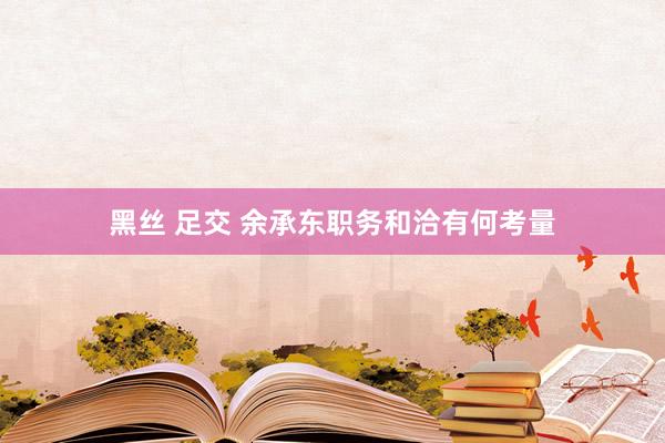 黑丝 足交 余承东职务和洽有何考量