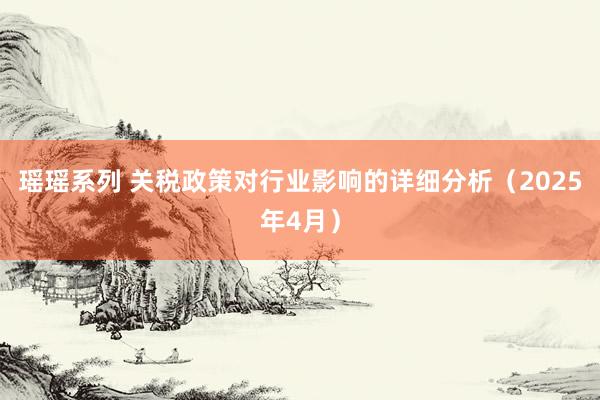 瑶瑶系列 关税政策对行业影响的详细分析（2025年4月）