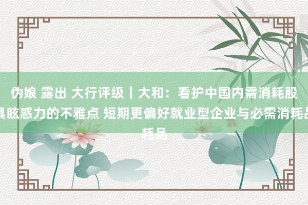 伪娘 露出 大行评级｜大和：看护中国内需消耗股具眩惑力的不雅点 短期更偏好就业型企业与必需消耗品