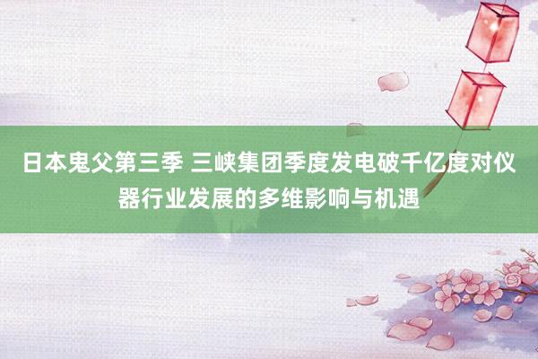 日本鬼父第三季 三峡集团季度发电破千亿度对仪器行业发展的多维影响与机遇