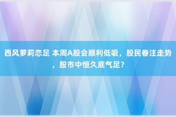 西风萝莉恋足 本周A股会顺利低吸，股民眷注走势，股市中恒久底气足？