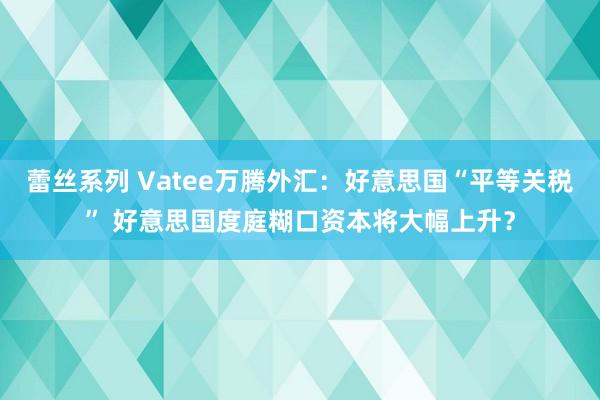 蕾丝系列 Vatee万腾外汇：好意思国“平等关税” 好意思国度庭糊口资本将大幅上升？