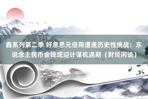 鑫系列第二季 好意思元信用遭逢历史性挑战：东说念主民币金钱或迎计谋机遇期（财经闲谈）