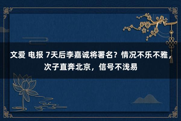文爱 电报 7天后李嘉诚将署名？情况不乐不雅，次子直奔北京，信号不浅易