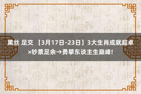 黑丝 足交 【3月17日-23日】3大生肖成就超卓×钞票足余→勇攀东谈主生巅峰!