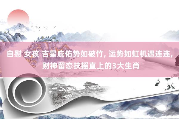 自慰 女孩 吉星庇佑势如破竹, 运势如虹机遇连连, 财神留恋扶摇直上的3大生肖