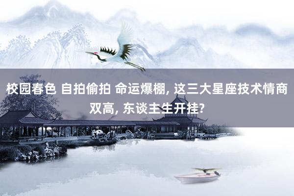 校园春色 自拍偷拍 命运爆棚, 这三大星座技术情商双高, 东谈主生开挂?