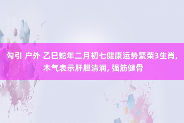 勾引 户外 乙巳蛇年二月初七健康运势繁荣3生肖, 木气表示肝胆清润, 强筋健骨
