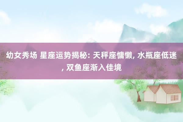 幼女秀场 星座运势揭秘: 天秤座慵懒, 水瓶座低迷, 双鱼座渐入佳境