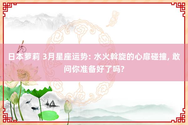 日本萝莉 3月星座运势: 水火斡旋的心扉碰撞, 敢问你准备好了吗?
