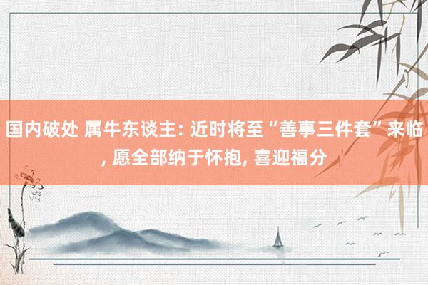 国内破处 属牛东谈主: 近时将至“善事三件套”来临, 愿全部纳于怀抱, 喜迎福分