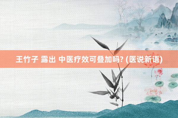 王竹子 露出 中医疗效可叠加吗? (医说新语)