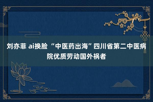 刘亦菲 ai换脸 “中医药出海”四川省第二中医病院优质劳动国外祸者