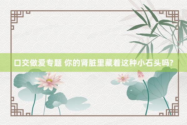 口交做爱专题 你的肾脏里藏着这种小石头吗?