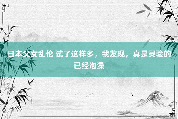 日本父女乱伦 试了这样多,我发现,真是灵验的已经泡澡