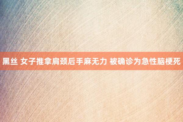 黑丝 女子推拿肩颈后手麻无力 被确诊为急性脑梗死