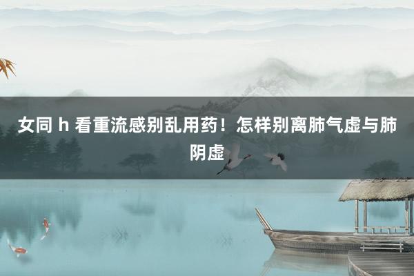 女同 h 看重流感别乱用药！怎样别离肺气虚与肺阴虚