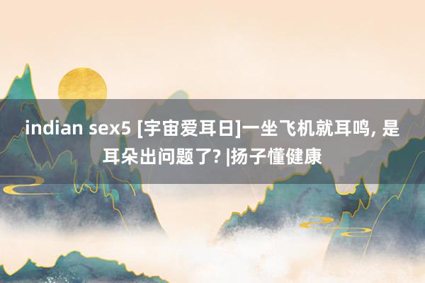 indian sex5 [宇宙爱耳日]一坐飞机就耳鸣, 是耳朵出问题了? |扬子懂健康
