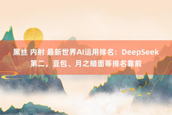 黑丝 内射 最新世界AI运用排名：DeepSeek第二，豆包、月之暗面等排名靠前