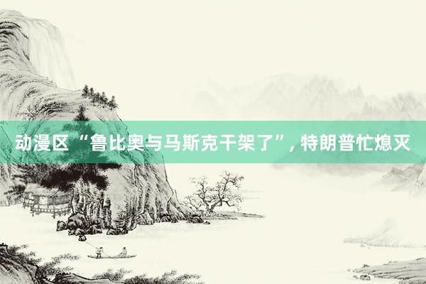 动漫区 “鲁比奥与马斯克干架了”, 特朗普忙熄灭