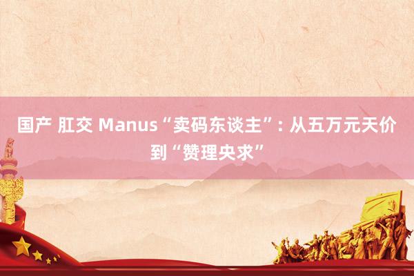 国产 肛交 Manus“卖码东谈主”: 从五万元天价到“赞理央求”