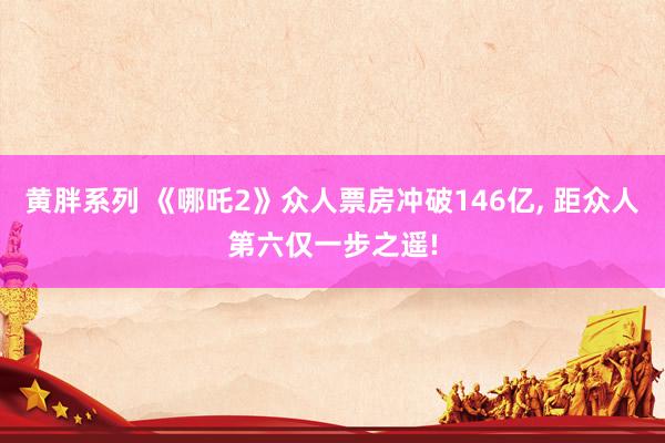 黄胖系列 《哪吒2》众人票房冲破146亿, 距众人第六仅一步之遥!