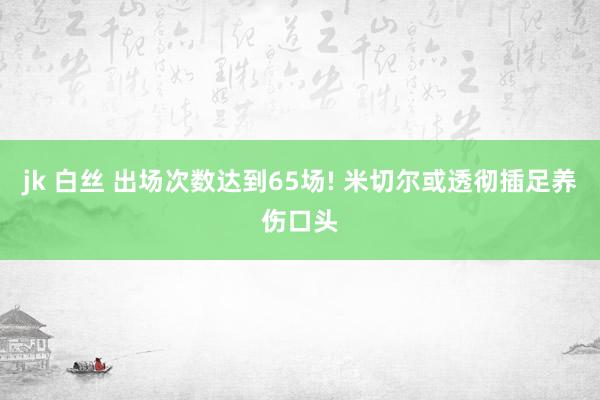 jk 白丝 出场次数达到65场! 米切尔或透彻插足养伤口头