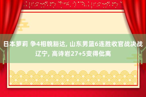 日本萝莉 争4相貌豁达, 山东男篮6连胜收官战决战辽宁, 高诗岩27+5变得仳离