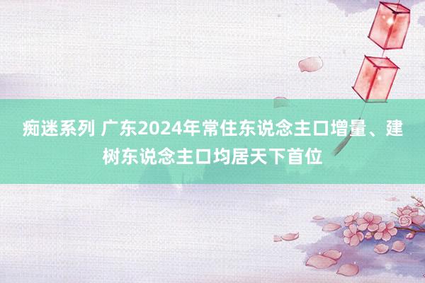 痴迷系列 广东2024年常住东说念主口增量、建树东说念主口均居天下首位