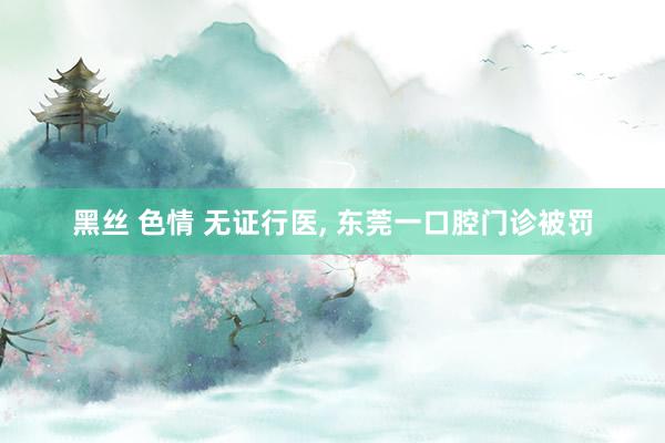黑丝 色情 无证行医, 东莞一口腔门诊被罚