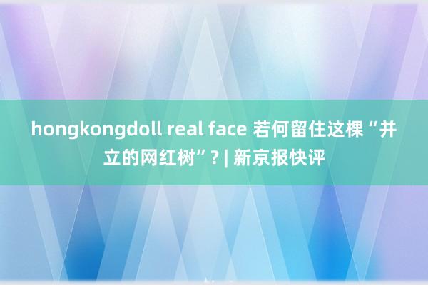 hongkongdoll real face 若何留住这棵“并立的网红树”? | 新京报快评