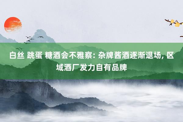 白丝 跳蛋 糖酒会不雅察: 杂牌酱酒逐渐退场, 区域酒厂发力自有品牌