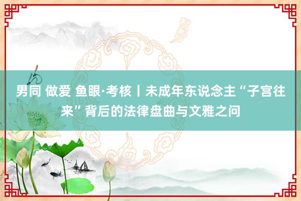 男同 做爱 鱼眼·考核丨未成年东说念主“子宫往来”背后的法律盘曲与文雅之问
