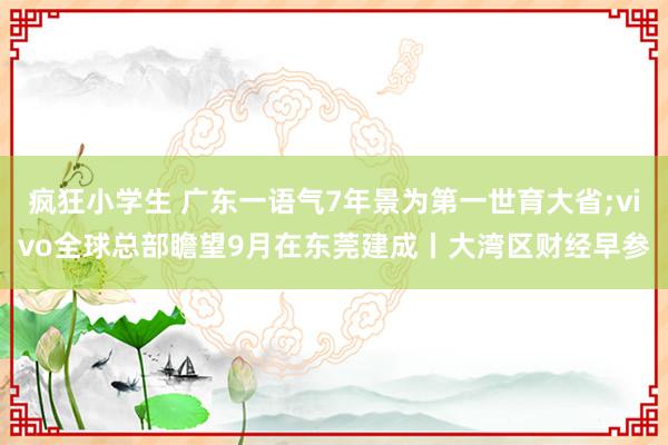 疯狂小学生 广东一语气7年景为第一世育大省;vivo全球总部瞻望9月在东莞建成丨大湾区财经早参