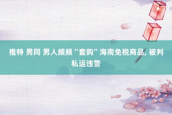 推特 男同 男人频频“套购”海南免税商品, 被判私运违警
