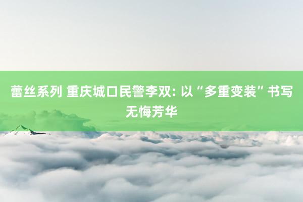 蕾丝系列 重庆城口民警李双: 以“多重变装”书写无悔芳华