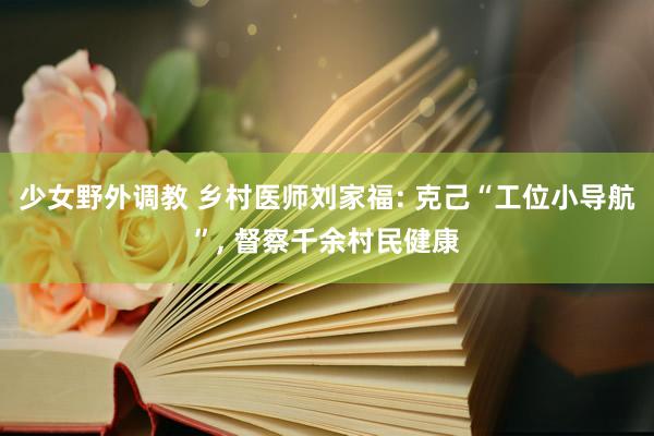 少女野外调教 乡村医师刘家福: 克己“工位小导航”, 督察千余村民健康