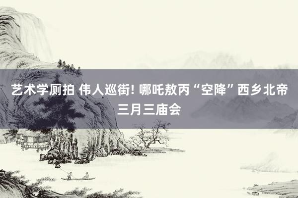 艺术学厕拍 伟人巡街! 哪吒敖丙“空降”西乡北帝三月三庙会