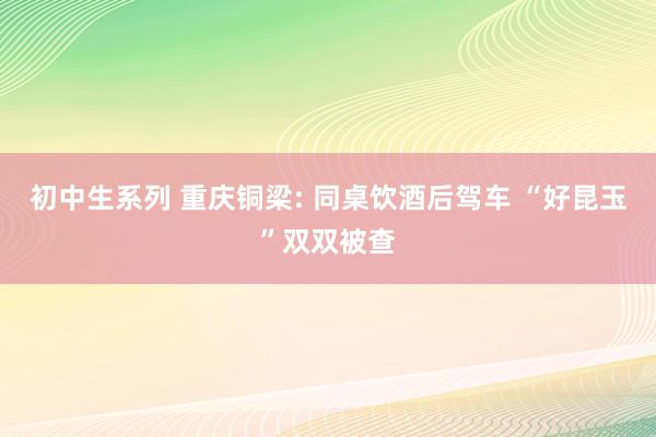 初中生系列 重庆铜梁: 同桌饮酒后驾车 “好昆玉”双双被查