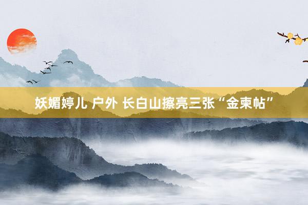 妖媚婷儿 户外 长白山擦亮三张“金柬帖”